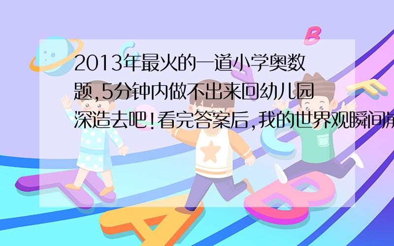 2013年最火的一道小学奥数题,5分钟内做不出来回幼儿园深造去吧!看完答案后,我的世界观瞬间崩塌了.