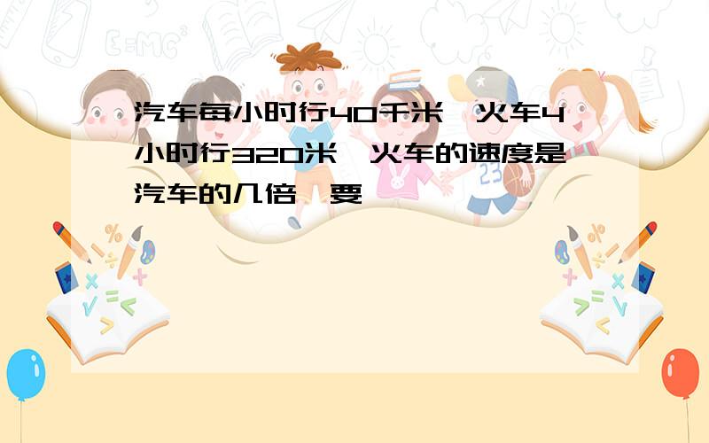 汽车每小时行40千米,火车4小时行320米,火车的速度是汽车的几倍,要��