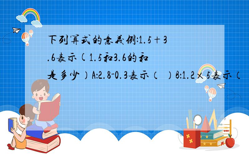 下列算式的意义例:1.5+3.6表示(1.5和3.6的和是多少）A：2.8-0.3表示（ ）B：1.2×5表示（ ）C ：20×四分之三表示（ ）D ：100÷五分之二表示（ ）