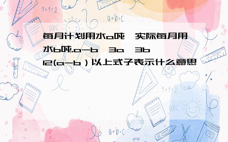 每月计划用水a吨,实际每月用水b吨.a-b、3a、3b、12(a-b）以上式子表示什么意思