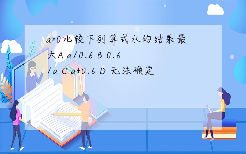 a>0比较下列算式水的结果最大A a/0.6 B 0.6/a C a+0.6 D 无法确定