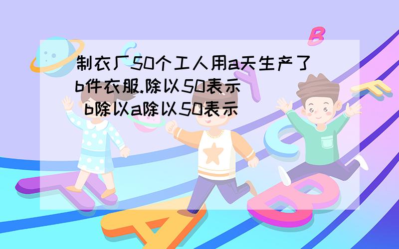 制衣厂50个工人用a天生产了b件衣服.除以50表示（ ） b除以a除以50表示（ ）