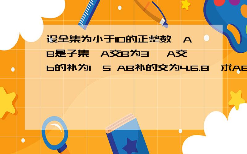 设全集为小于10的正整数,AB是子集,A交B为3 ,A交b的补为1,5 AB补的交为4.6.8,求AB集合各为何