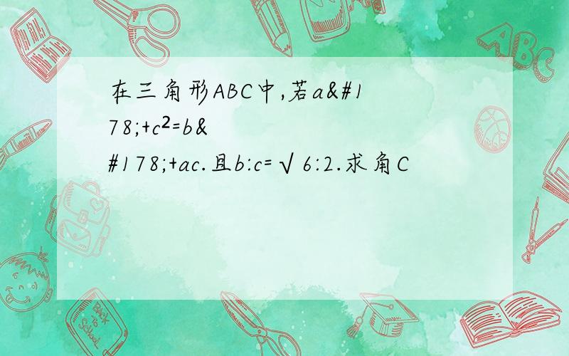 在三角形ABC中,若a²+c²=b²+ac.且b:c=√6:2.求角C