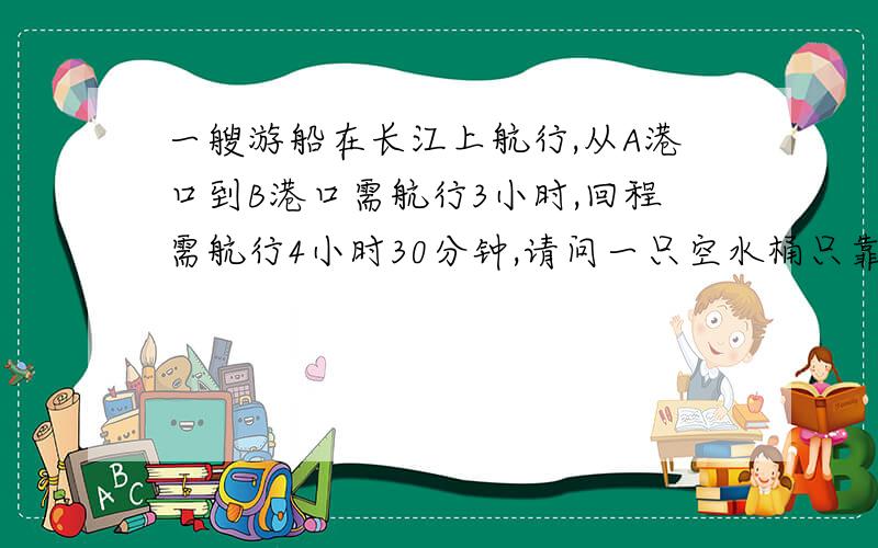 一艘游船在长江上航行,从A港口到B港口需航行3小时,回程需航行4小时30分钟,请问一只空水桶只靠水的流动