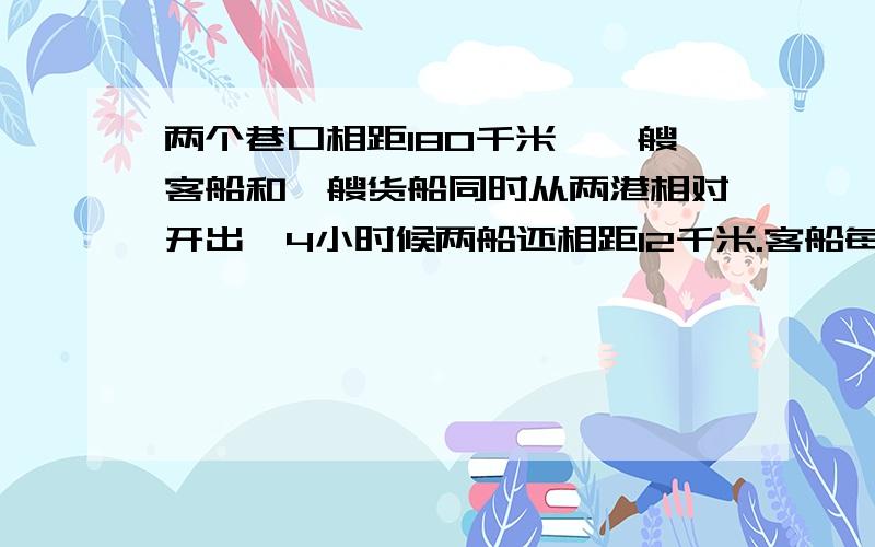 两个巷口相距180千米,一艘客船和一艘货船同时从两港相对开出,4小时候两船还相距12千米.客船每小时行26千米,货船每小时行多少千米?