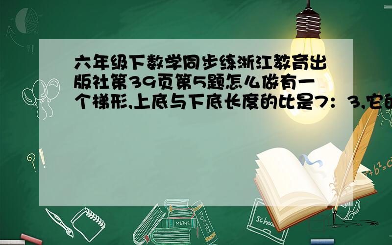 六年级下数学同步练浙江教育出版社第39页第5题怎么做有一个梯形,上底与下底长度的比是7：3,它的高是10厘米.如果上底减去12厘米,下底增加16厘米,则它就变成一个长方形.求这个梯形的面积.