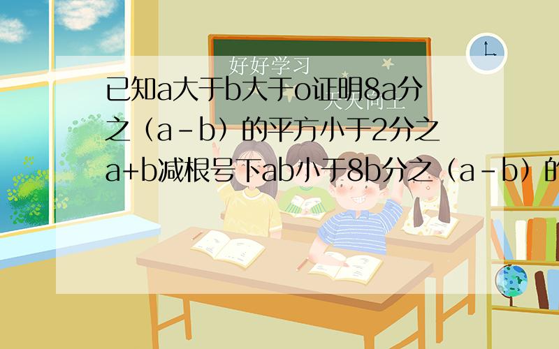 已知a大于b大于o证明8a分之（a-b）的平方小于2分之a+b减根号下ab小于8b分之（a-b）的平方太急拉.