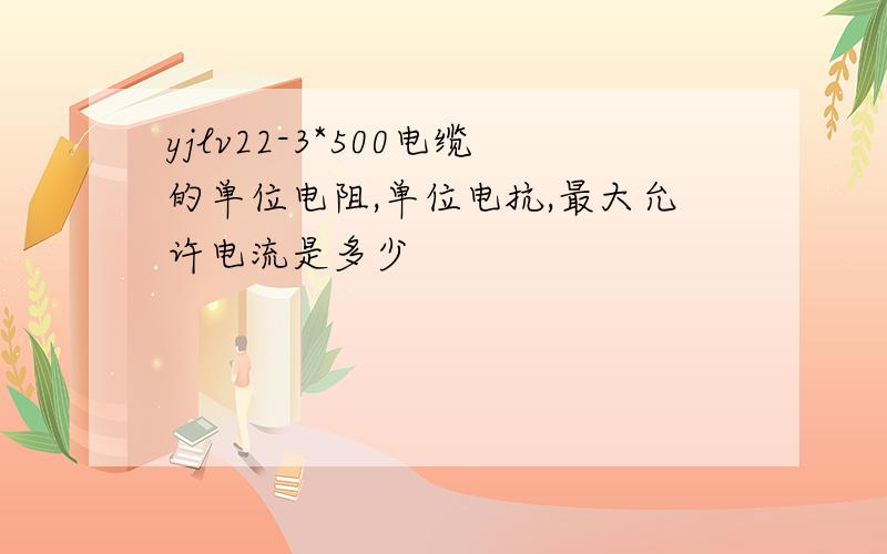 yjlv22-3*500电缆的单位电阻,单位电抗,最大允许电流是多少