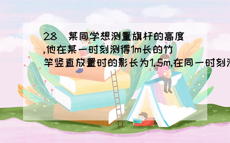 28．某同学想测量旗杆的高度,他在某一时刻测得1m长的竹竿竖直放置时的影长为1.5m,在同一时刻测量旗杆的影长时,因旗杆靠近一幢楼房,影子不全落在地面上,有一部分落在墙上．他测得落在地