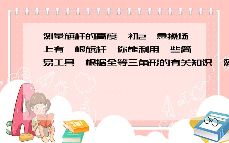 测量旗杆的高度、初2、急操场上有一根旗杆,你能利用一些简易工具,根据全等三角形的有关知识、测量出旗杆的高吗?（要图）哪有太阳啊\\\ 不要想的那么复杂\ ..