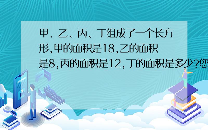 甲、乙、丙、丁组成了一个长方形,甲的面积是18,乙的面积是8,丙的面积是12,丁的面积是多少?您可以把图画出来,注意画出它们的大小 别画成一样的 它们的面积不同丁是最小的，不可能比甲