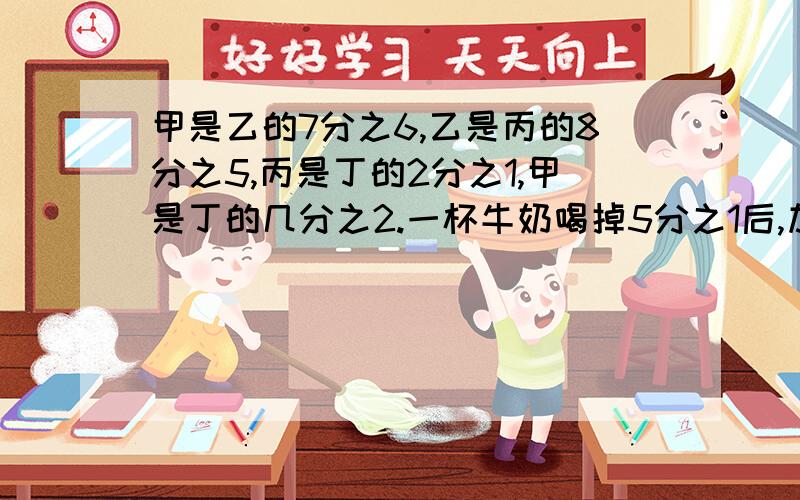 甲是乙的7分之6,乙是丙的8分之5,丙是丁的2分之1,甲是丁的几分之2.一杯牛奶喝掉5分之1后,加满水,搅匀,再喝掉2分之1,这是,喝掉的纯牛奶占这杯牛奶的几分之几?