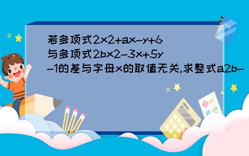 若多项式2x2+ax-y+6与多项式2bx2-3x+5y-1的差与字母x的取值无关,求整式a2b-(6ab+3a2b)+(5ab+2a2b)的值