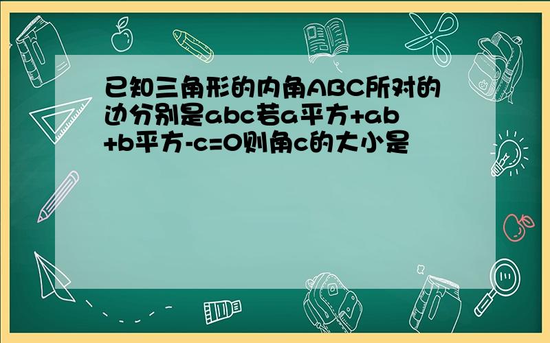 已知三角形的内角ABC所对的边分别是abc若a平方+ab+b平方-c=0则角c的大小是