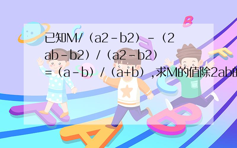 已知M/（a2-b2）-（2ab-b2）/（a2-b2）=（a-b）/（a+b）,求M的值除2ab的2以外,其他的全部是平方的意思