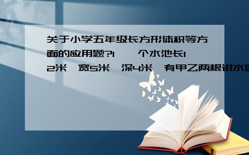 关于小学五年级长方形体积等方面的应用题?1、一个水池长12米,宽5米,深4米,有甲乙两根进水管同时向水池内注水,甲水管每小时进水9立方米,乙水管每小时进水6立方米,几小时后水池的水深3米?