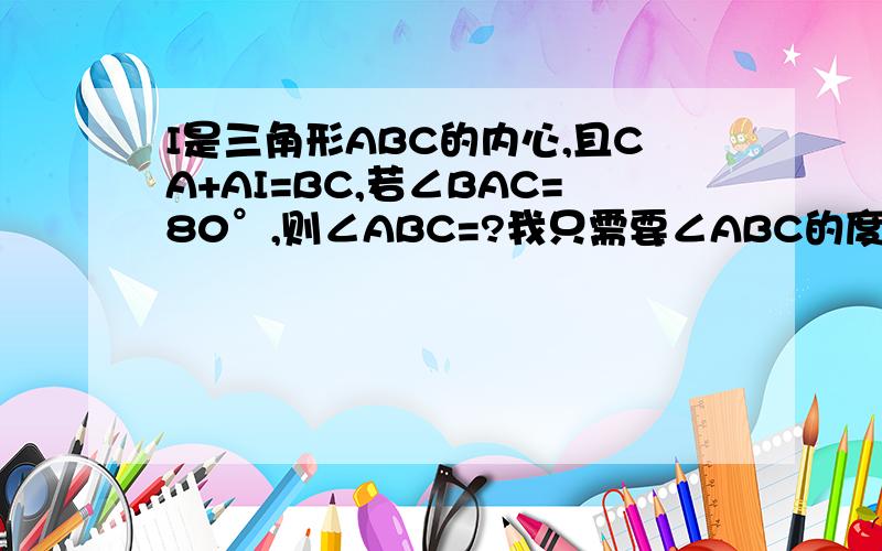 I是三角形ABC的内心,且CA+AI=BC,若∠BAC=80°,则∠ABC=?我只需要∠ABC的度数，不是要COPY来的。我没找到怎么求∠ABC啊