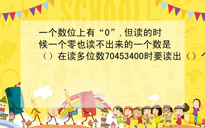 一个数位上有“0”,但读的时候一个零也读不出来的一个数是（）在读多位数70453400时要读出（）个“零”，读出的“0”所在的数位是（）；一个数位上有“0”，但读的时候一个“零”也读