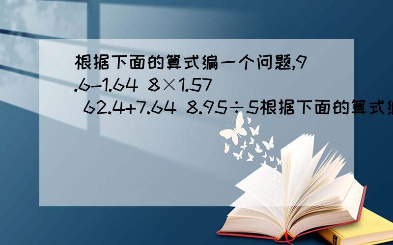 根据下面的算式编一个问题,9.6-1.64 8×1.57 62.4+7.64 8.95÷5根据下面的算式编一个问题，9.6-1.64 8×1.57 62.4+7.64 8.95÷5