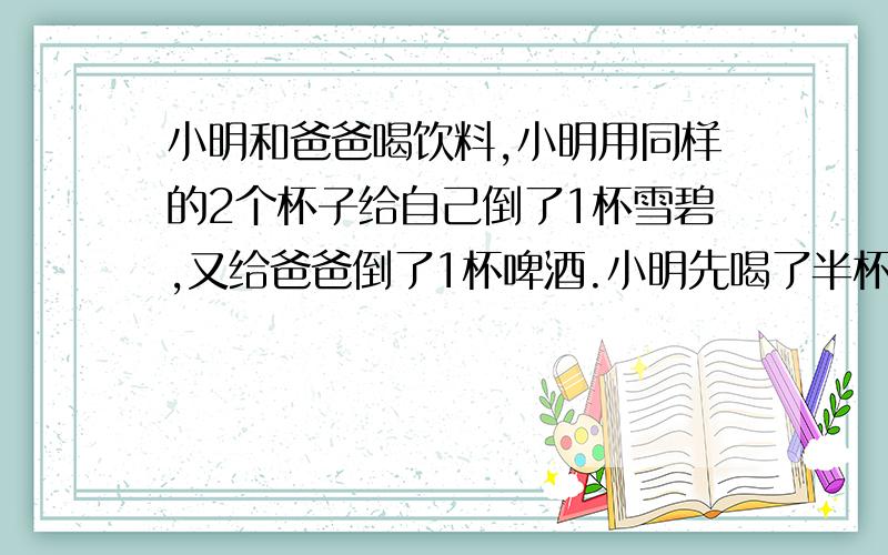 小明和爸爸喝饮料,小明用同样的2个杯子给自己倒了1杯雪碧,又给爸爸倒了1杯啤酒.小明先喝了半杯自己的雪碧,然后用爸爸杯中的啤酒将自己的杯子添满,混合后又用自己杯中的饮料将爸爸的