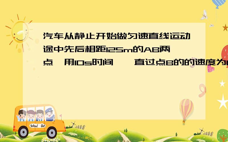 汽车从静止开始做匀速直线运动途中先后相距125m的AB两点,用10s时间,一直过点B的的速度为15M/S求汽车从出发位置到A点的位移和时间