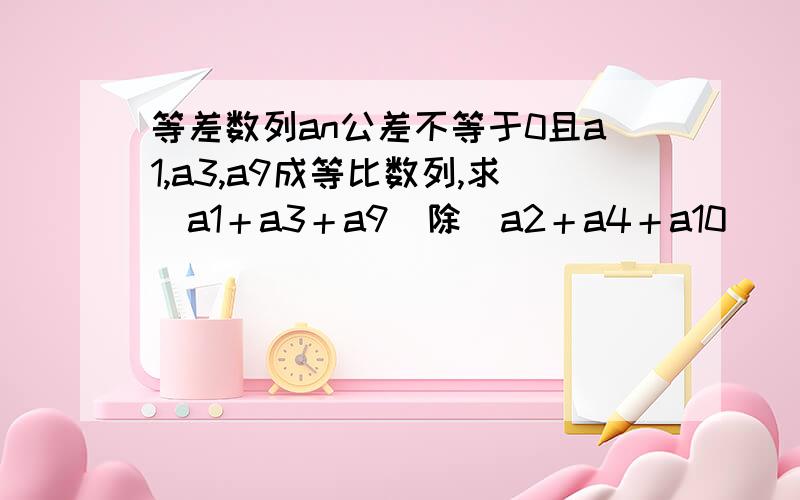 等差数列an公差不等于0且a1,a3,a9成等比数列,求（a1＋a3＋a9）除（a2＋a4＋a10）