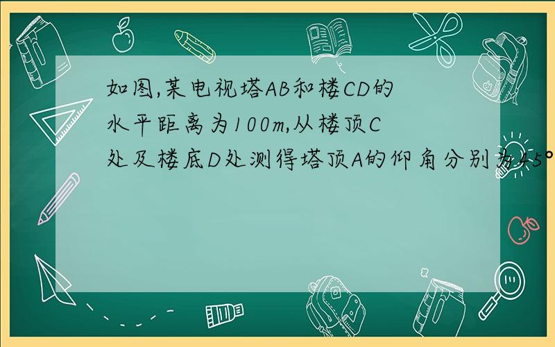 如图,某电视塔AB和楼CD的水平距离为100m,从楼顶C处及楼底D处测得塔顶A的仰角分别为45°和60°,求塔高和