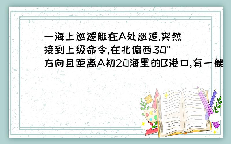 一海上巡逻艇在A处巡逻,突然接到上级命令,在北偏西30°方向且距离A初20海里的B港口,有一艘