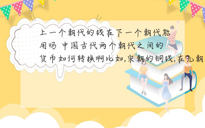 上一个朝代的钱在下一个朝代能用吗 中国古代两个朝代之间的货币如何转换啊比如,宋朝的铜钱,在元朝时能用吗?如果不能用,那宋朝时的富人到元朝时,手上的铜钱不一下子变废铁了吗?如果用