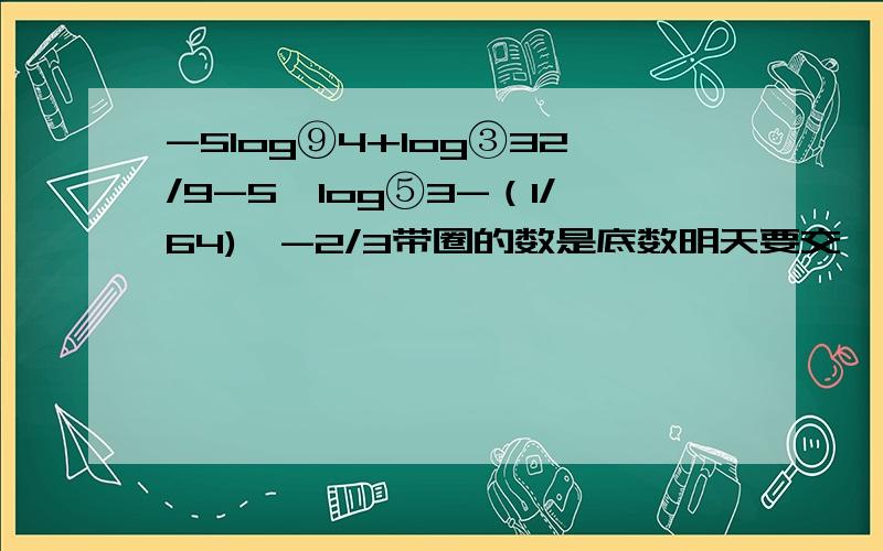 -5log⑨4+log③32/9-5^log⑤3-（1/64)^-2/3带圈的数是底数明天要交,