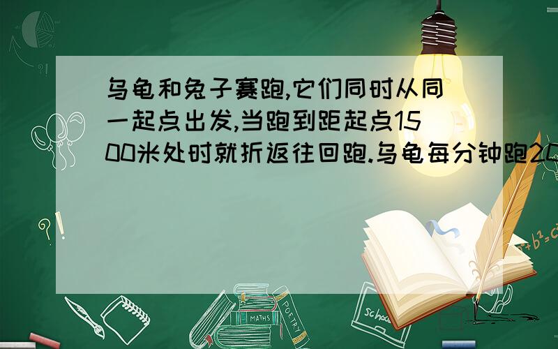 乌龟和兔子赛跑,它们同时从同一起点出发,当跑到距起点1500米处时就折返往回跑.乌龟每分钟跑20米,兔子达人说下解题过程谢谢!