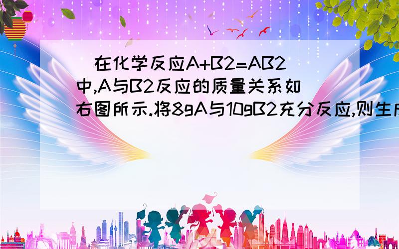 ．在化学反应A+B2=AB2中,A与B2反应的质量关系如右图所示.将8gA与10gB2充分反应,则生成AB2的质量是（ ）．在化学反应A+B2=AB2中,A与B2反应的质量关系如右图所示.将8gA与10gB2充分反应,则生成AB2的质