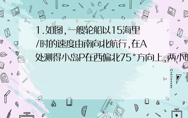 1.如图,一艘轮船以15海里/时的速度由南向北航行,在A处测得小岛P在西偏北75°方向上,两小时后,轮船在B处如图,一艘轮船以15海里/时的速度由南向北航行,在A处测得小岛P在西偏北75°方向上,两小