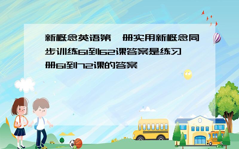 新概念英语第一册实用新概念同步训练61到62课答案是练习册61到72课的答案