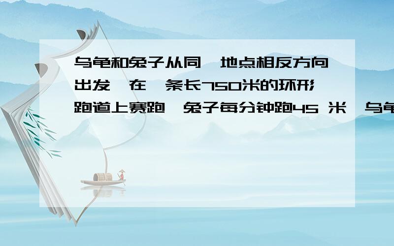 乌龟和兔子从同一地点相反方向出发,在一条长750米的环形跑道上赛跑,兔子每分钟跑45 米,乌龟分钟跑5米多少分钟后他们相遇?相遇后兔子比乌龟多跑多少米