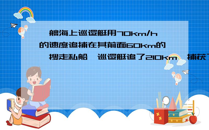 一艘海上巡逻艇用70km/h的速度追捕在其前面60km的一搜走私船,巡逻艇追了210km,捕获了走私船,