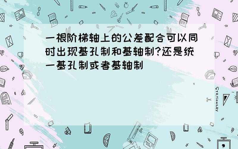 一根阶梯轴上的公差配合可以同时出现基孔制和基轴制?还是统一基孔制或者基轴制