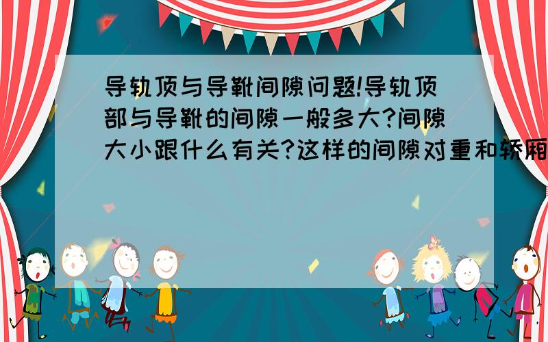 导轨顶与导靴间隙问题!导轨顶部与导靴的间隙一般多大?间隙大小跟什么有关?这样的间隙对重和轿厢间隙相同吗?再次先谢过了!