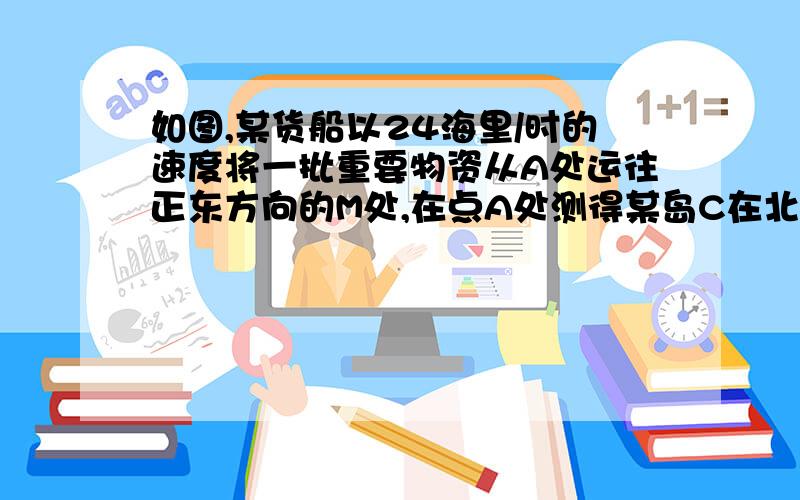 如图,某货船以24海里/时的速度将一批重要物资从A处运往正东方向的M处,在点A处测得某岛C在北偏东45°的方向上．该货船航行30分钟后到达B处,此时再测得该岛在北偏东30°的方向上,已知在C岛