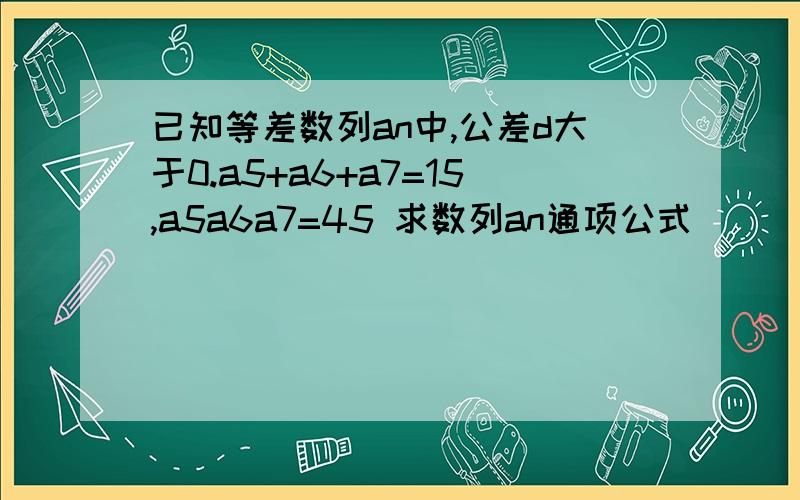 已知等差数列an中,公差d大于0.a5+a6+a7=15,a5a6a7=45 求数列an通项公式