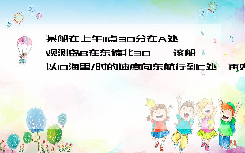 某船在上午11点30分在A处观测岛B在东偏北30°,该船以10海里/时的速度向东航行到C处,再观测海岛在东偏北60°,且距海岛40海里.（1）求船到达C点的时间；（2）若该船从C点继续向东航行,何时到