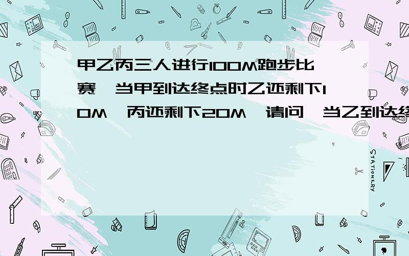 甲乙丙三人进行100M跑步比赛,当甲到达终点时乙还剩下10M,丙还剩下20M,请问,当乙到达终点时丙还剩几M?