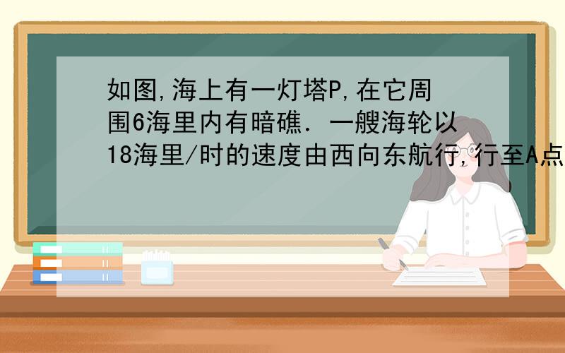 如图,海上有一灯塔P,在它周围6海里内有暗礁．一艘海轮以18海里/时的速度由西向东航行,行至A点处测得灯塔P在它的北偏东60°的方向上,继续向东行驶20分钟后,到达B处又测得灯塔P在它的北偏