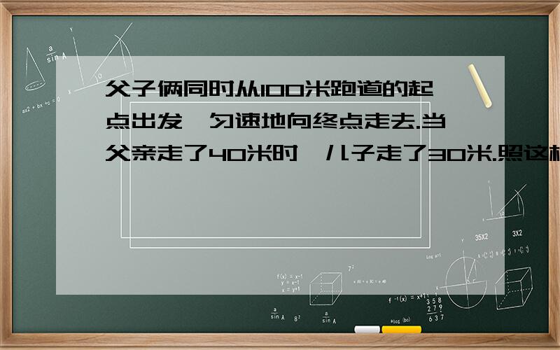 父子俩同时从100米跑道的起点出发,匀速地向终点走去.当父亲走了40米时,儿子走了30米.照这样计算,当父亲走到终点时,儿子离终点还有多少米?如果父亲到达终点后立即返回,那么在离终点多少