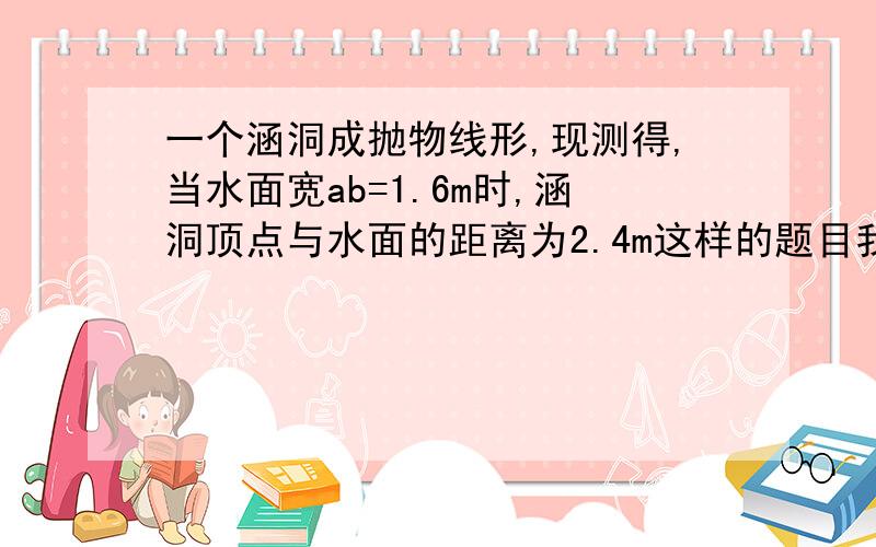 一个涵洞成抛物线形,现测得,当水面宽ab=1.6m时,涵洞顶点与水面的距离为2.4m这样的题目我该如何下手啊另外教些二次函数的应用的解题方法．抛物线水位等的题我很模糊．