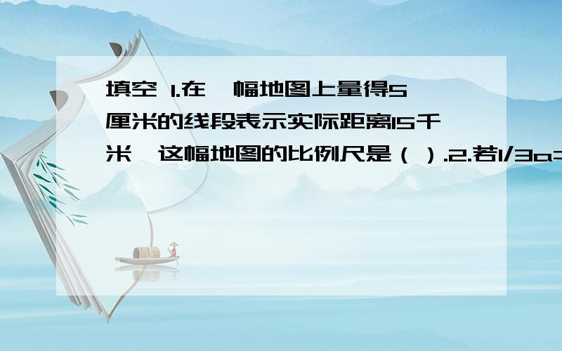 填空 1.在一幅地图上量得5厘米的线段表示实际距离15千米,这幅地图的比例尺是（）.2.若1/3a=2/7b,则a：b=（）.3.等底等高的圆柱和圆锥的体积相差18.84立方厘米,则圆锥的体积是（）立方厘米,圆