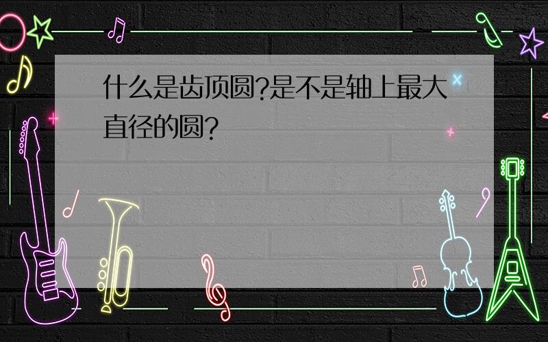 什么是齿顶圆?是不是轴上最大直径的圆?