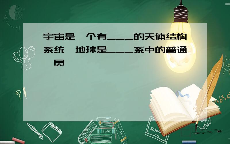 宇宙是一个有___的天体结构系统,地球是___系中的普通一员,