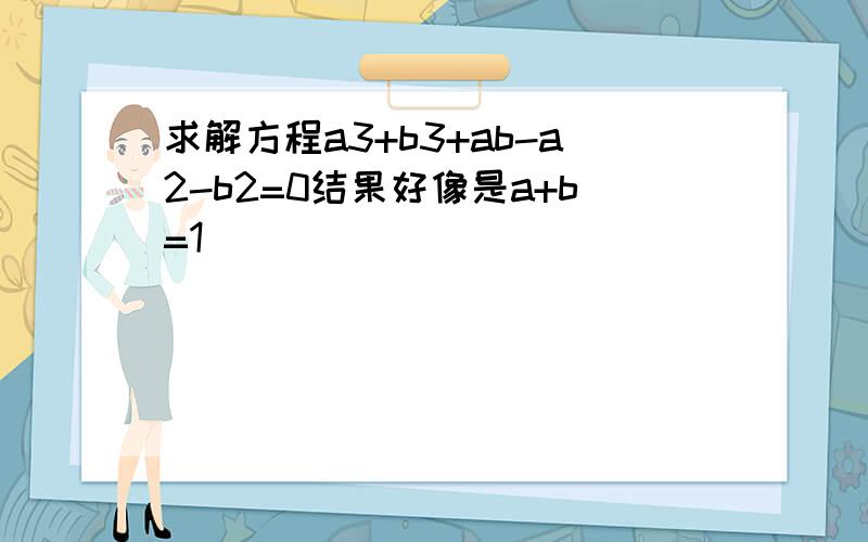 求解方程a3+b3+ab-a2-b2=0结果好像是a+b=1